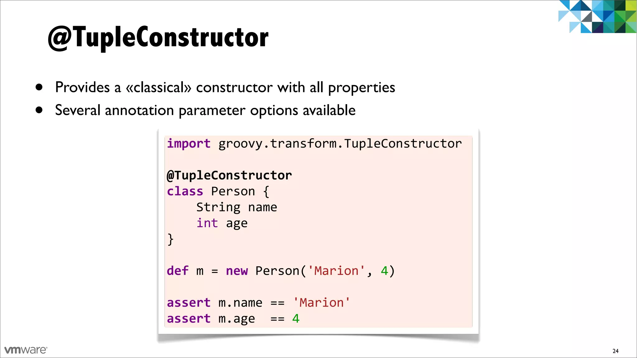 @TupleConstructor
•   Provides a «classical» constructor with all properties
•   Several annotation parameter options available

                     import	
  groovy.transform.TupleConstructor	
  
                     	
  
                     @TupleConstructor	
  
                     class	
  Person	
  {	
  	
  	
  	
  
                     	
  	
  	
  	
  String	
  name	
  	
  	
  	
  
                     	
  	
  	
  	
  int	
  age
                     }	
  
                     	
  
                     def	
  m	
  =	
  new	
  Person('Marion',	
  4)	
  	
  	
  	
  	
  	
  
                     	
  
                     assert	
  m.name	
  ==	
  'Marion'
                     assert	
  m.age	
  	
  ==	
  4

                                                                                              24
 