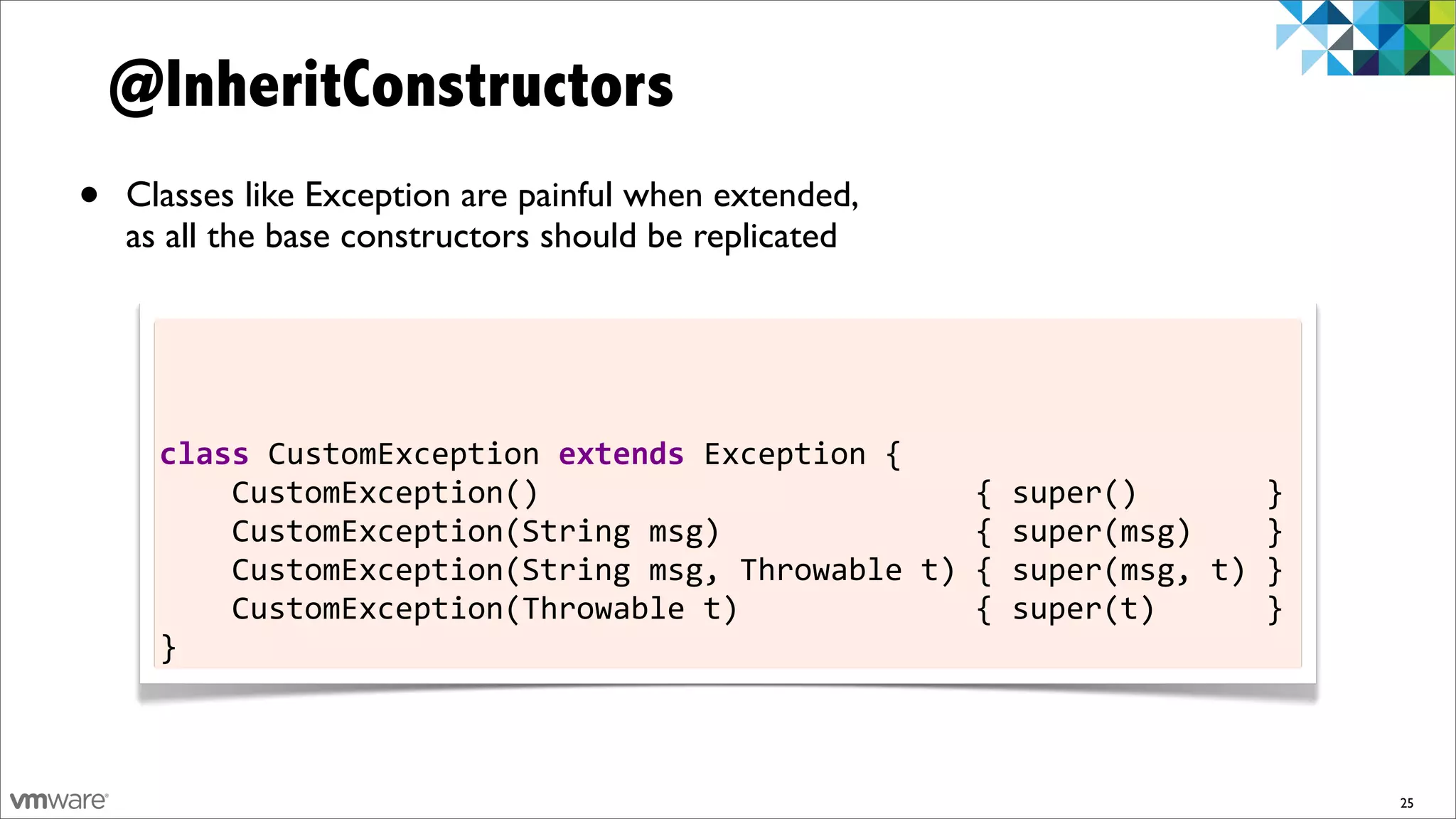 @InheritConstructors
•   Classes like Exception are painful when extended,
    as all the base constructors should be replicated




      class	
  CustomException	
  extends	
  Exception	
  {
      	
  	
  	
  	
  CustomException()	
  	
  	
  	
  	
  	
  	
  	
  	
  	
  	
  	
  	
  	
  	
  	
  	
  	
  	
  	
  	
  	
  	
  	
  {	
  super()	
  	
  	
  	
  	
  	
  	
  }
      	
  	
  	
  	
  CustomException(String	
  msg)	
  	
  	
  	
  	
  	
  	
  	
  	
  	
  	
  	
  	
  	
  {	
  super(msg)	
  	
  	
  	
  }
      	
  	
  	
  	
  CustomException(String	
  msg,	
  Throwable	
  t)	
  {	
  super(msg,	
  t)	
  }
      	
  	
  	
  	
  CustomException(Throwable	
  t)	
  	
  	
  	
  	
  	
  	
  	
  	
  	
  	
  	
  	
  {	
  super(t)	
  	
  	
  	
  	
  	
  }
      }



                                                                                                                                                                                   25
 