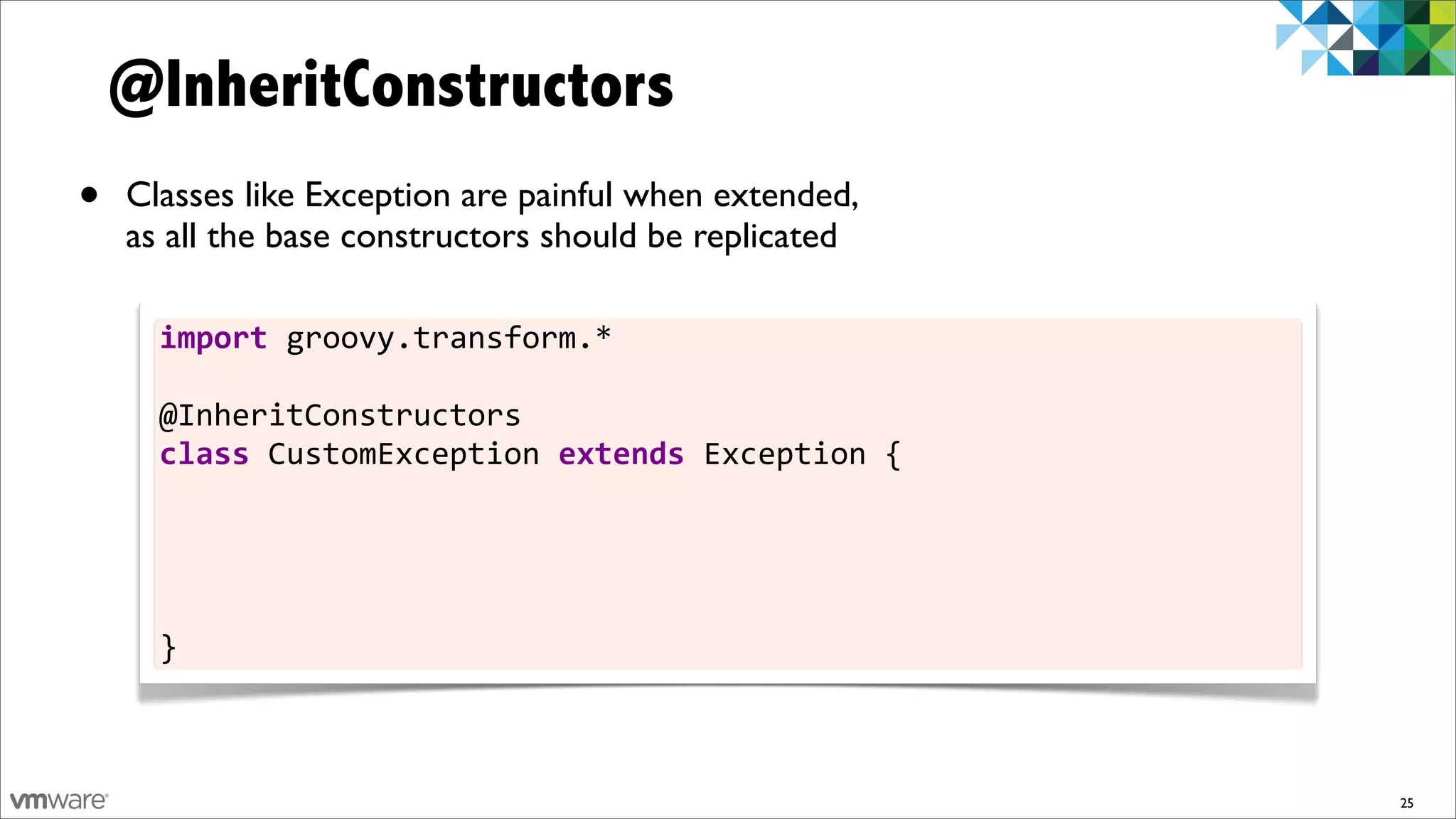 @InheritConstructors
•   Classes like Exception are painful when extended,
    as all the base constructors should be replicated

      import	
  groovy.transform.*

      @InheritConstructors
      class	
  CustomException	
  extends	
  Exception	
  {
      	
  	
  	
  	
  CustomException()	
  	
  	
  	
  	
  	
  	
  	
  	
  	
  	
  	
  	
  	
  	
  	
  	
  	
  	
  	
  	
  	
  	
  	
  {	
  super()	
  	
  	
  	
  	
  	
  	
  }
      	
  	
  	
  	
  CustomException(String	
  msg)	
  	
  	
  	
  	
  	
  	
  	
  	
  	
  	
  	
  	
  	
  {	
  super(msg)	
  	
  	
  	
  }
      	
  	
  	
  	
  CustomException(String	
  msg,	
  Throwable	
  t)	
  {	
  super(msg,	
  t)	
  }
      	
  	
  	
  	
  CustomException(Throwable	
  t)	
  	
  	
  	
  	
  	
  	
  	
  	
  	
  	
  	
  	
  {	
  super(t)	
  	
  	
  	
  	
  	
  }
      }



                                                                                                                                                                                   25
 