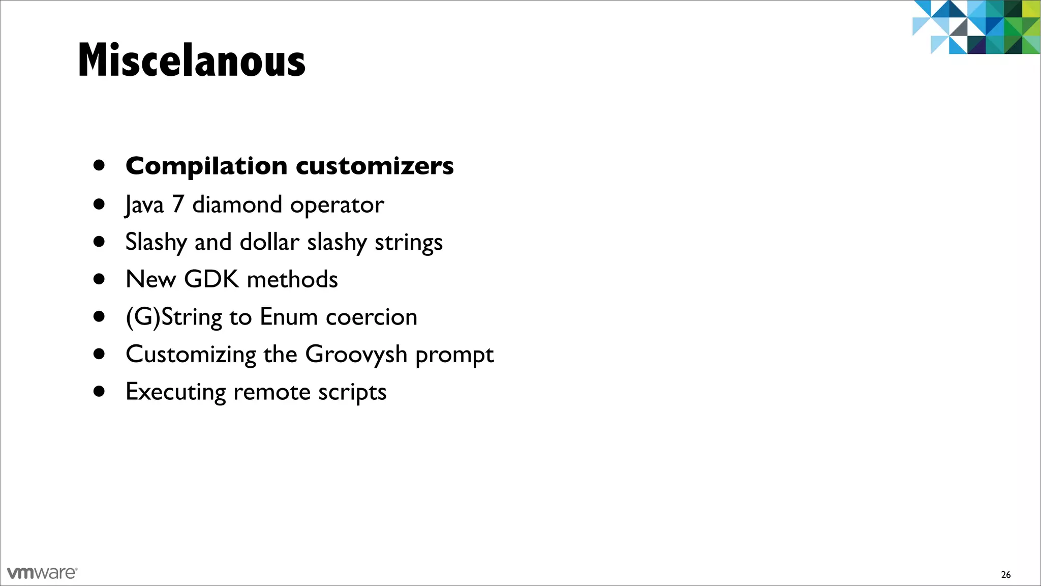 Miscelanous

•   Compilation customizers
•   Java 7 diamond operator
•   Slashy and dollar slashy strings
•   New GDK methods
•   (G)String to Enum coercion
•   Customizing the Groovysh prompt
•   Executing remote scripts




                                       26
 