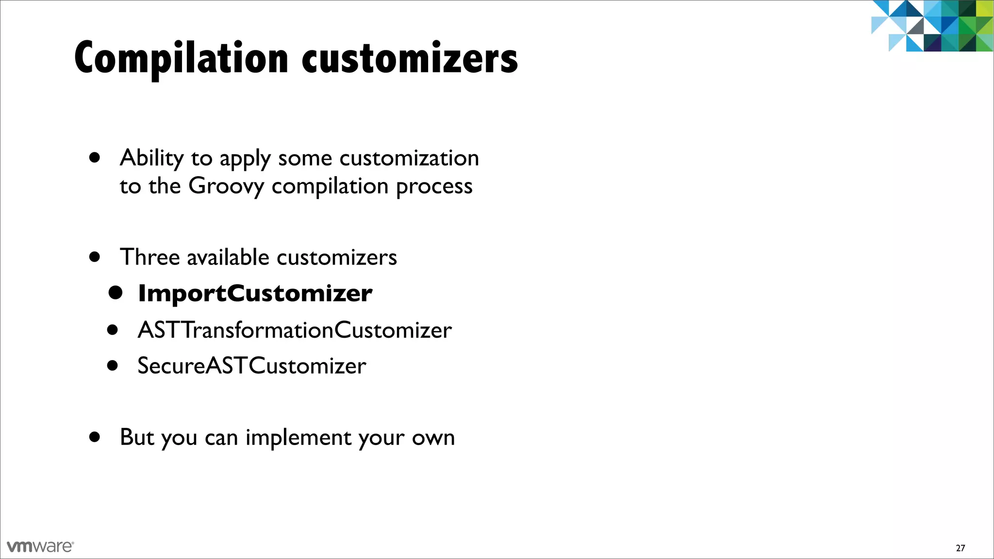 Compilation customizers

•   Ability to apply some customization
    to the Groovy compilation process


•   Three available customizers
    •ImportCustomizer
    •ASTTransformationCustomizer
    •SecureASTCustomizer


•   But you can implement your own



                                          27
 