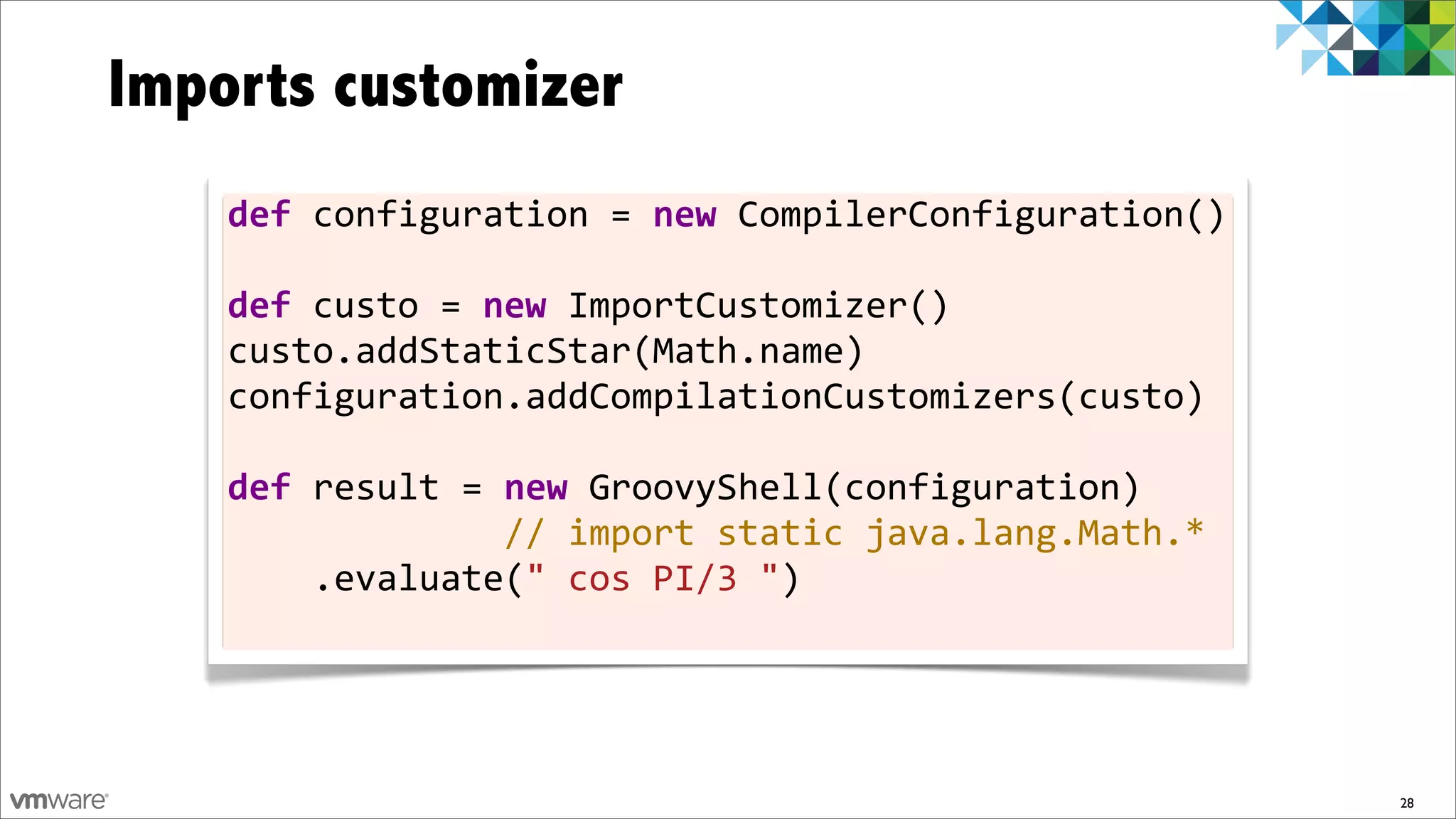 Imports customizer
    def	
  configuration	
  =	
  new	
  CompilerConfiguration()
    	
  
    def	
  custo	
  =	
  new	
  ImportCustomizer()
    custo.addStaticStar(Math.name)
    configuration.addCompilationCustomizers(custo)	
  
    	
  
    def	
  result	
  =	
  new	
  GroovyShell(configuration)
    	
  	
  	
  	
  	
  	
  	
  	
  	
  	
  	
  	
  	
  //	
  import	
  static	
  java.lang.Math.*
    	
  	
  	
  	
  .evaluate("	
  cos	
  PI/3	
  ")
    	
  	
  	
  	
  	
  	
  	
  	
  	
  	
  	
  	
  	
  	
  



                                                                                                     28
 