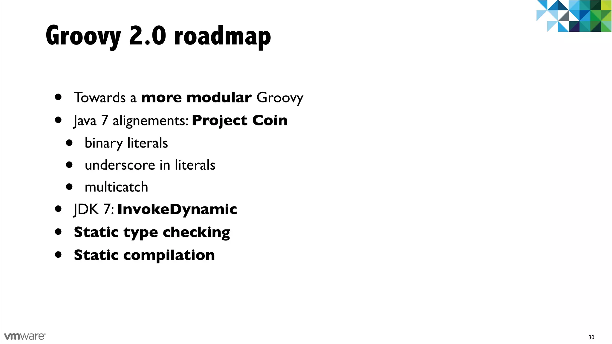 Groovy 2.0 roadmap

•   Towards a more modular Groovy
•   Java 7 alignements: Project Coin
    • binary literals
    • underscore in literals
    • multicatch
•   JDK 7: InvokeDynamic
•   Static type checking
•   Static compilation




                                       30
 