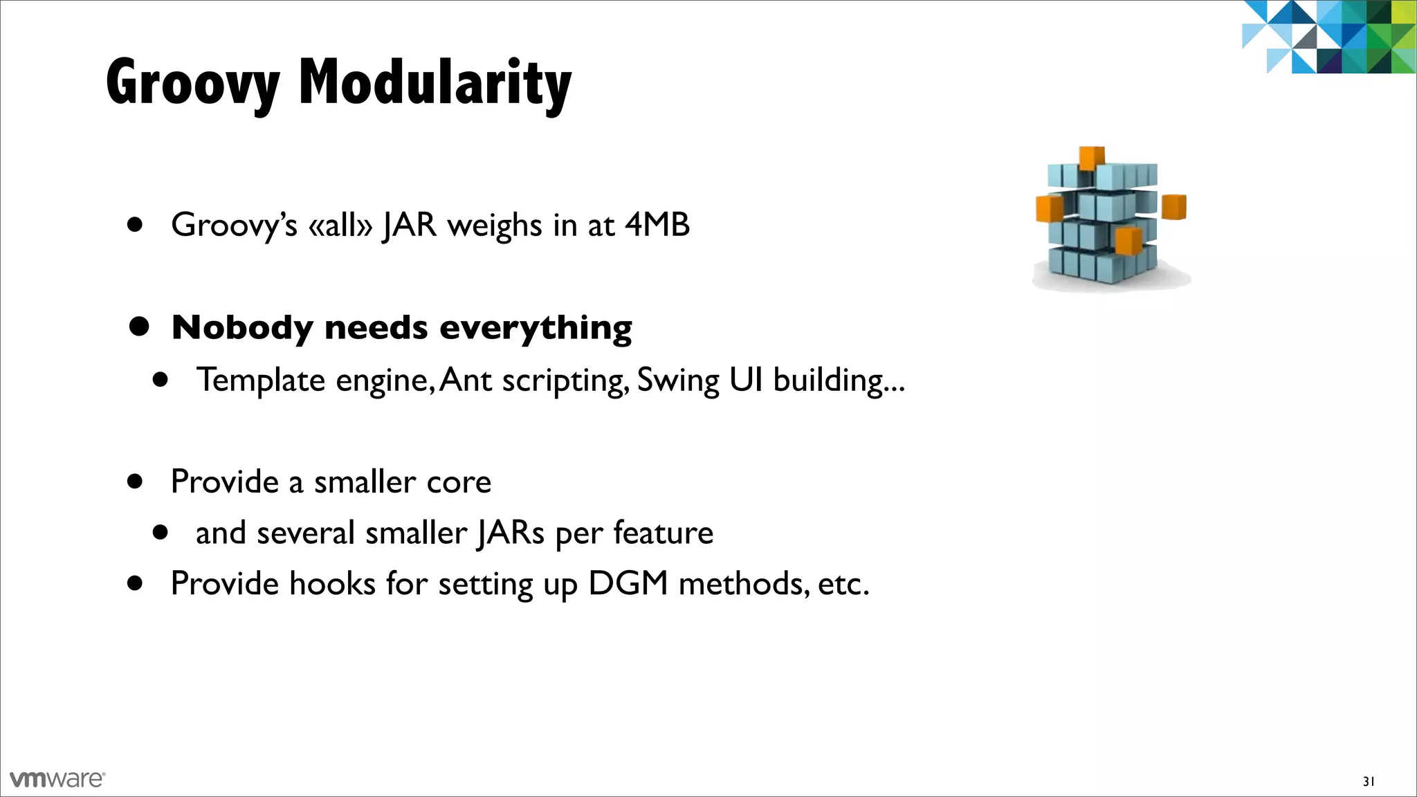 Groovy Modularity

•   Groovy’s «all» JAR weighs in at 4MB


• Nobody needs everything
 • Template engine, Ant scripting, Swing UI building...
•   Provide a smaller core
    • and several smaller JARs per feature
•   Provide hooks for setting up DGM methods, etc.




                                                          31
 