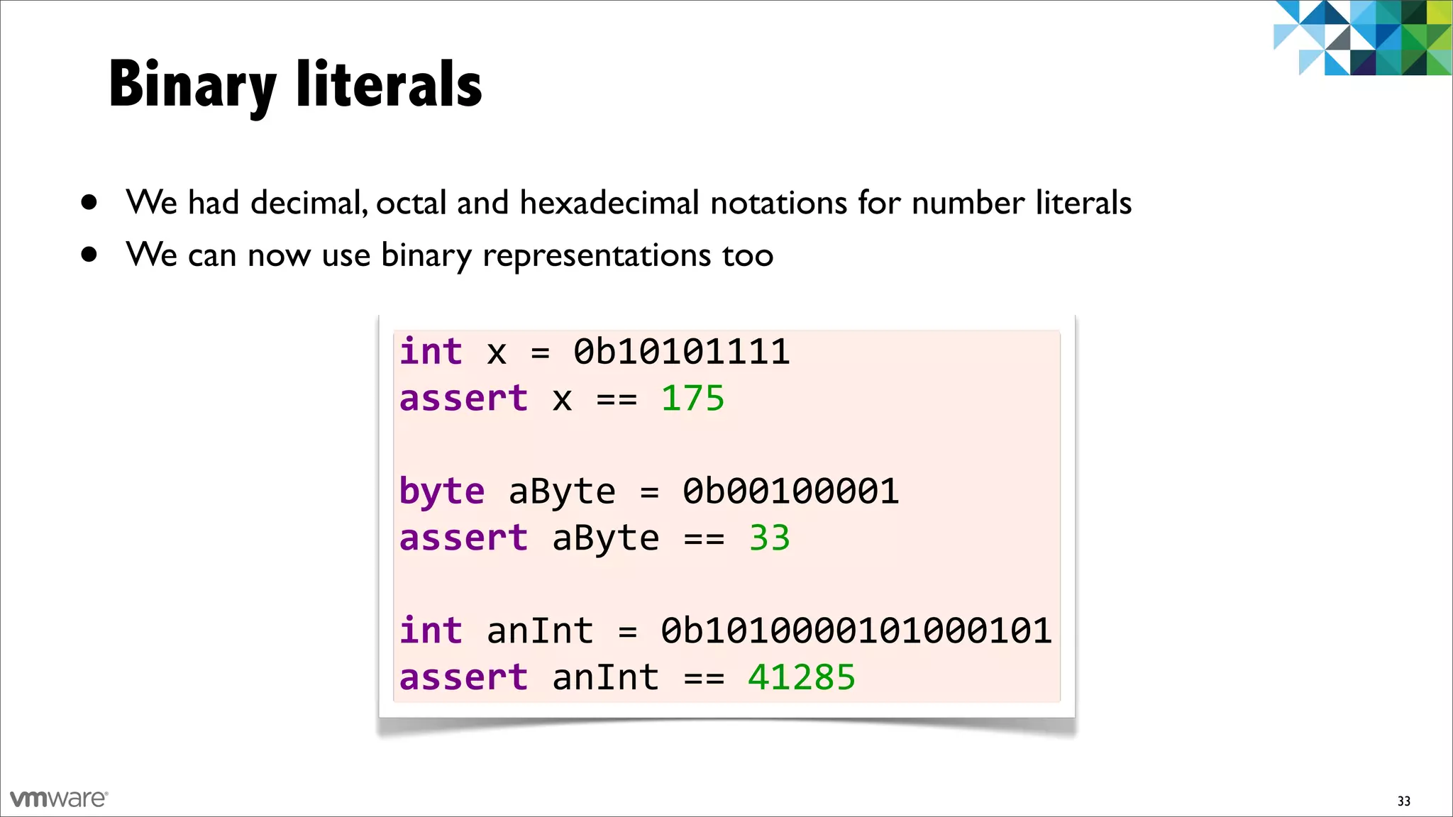 Binary literals
•   We had decimal, octal and hexadecimal notations for number literals
•   We can now use binary representations too

                      int	
  x	
  =	
  0b10101111
                      assert	
  x	
  ==	
  175
                      	
  
                      byte	
  aByte	
  =	
  0b00100001
                      assert	
  aByte	
  ==	
  33
                      	
  
                      int	
  anInt	
  =	
  0b1010000101000101
                      assert	
  anInt	
  ==	
  41285

                                                                          33
 