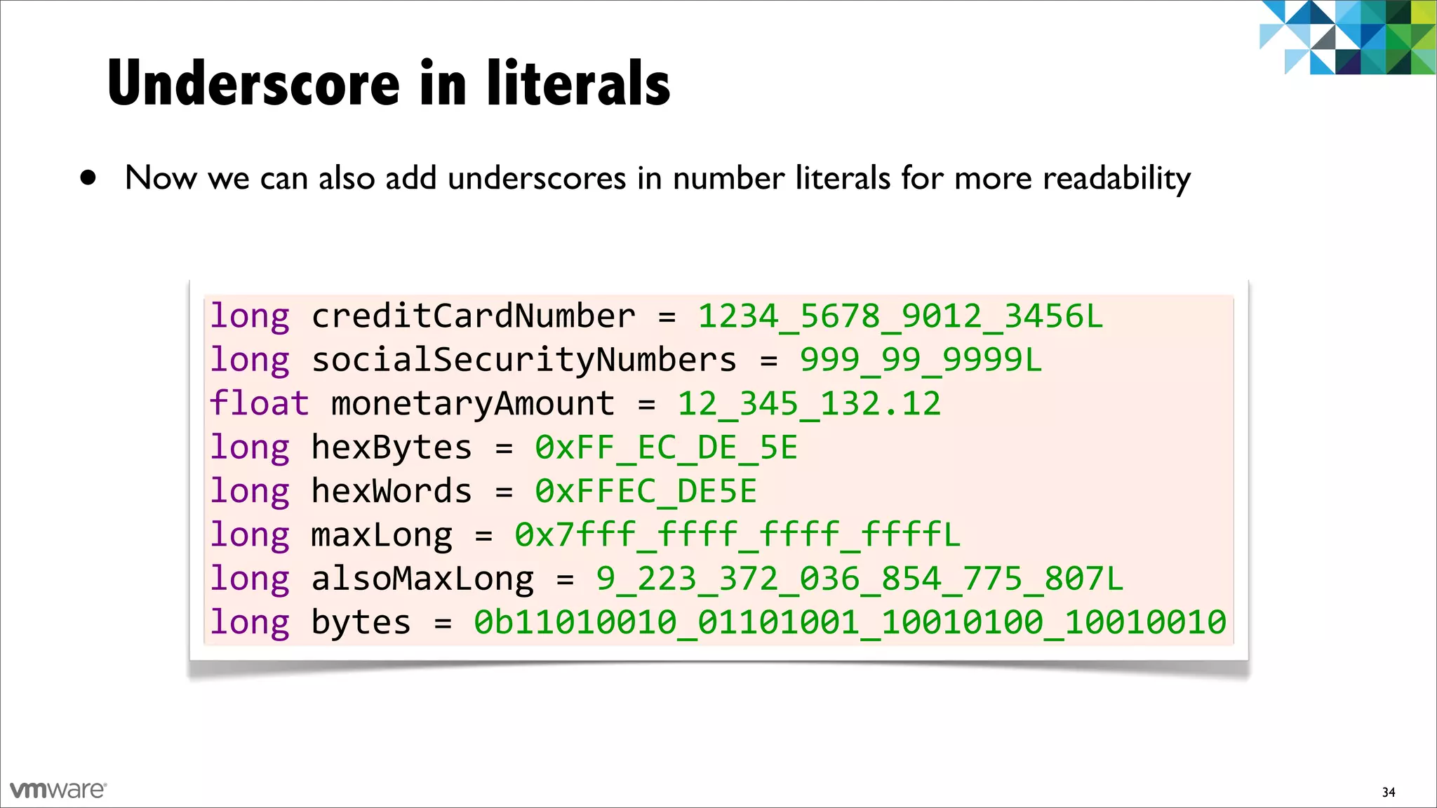 Underscore in literals
•   Now we can also add underscores in number literals for more readability


         long	
  creditCardNumber	
  =	
  1234_5678_9012_3456L
         long	
  socialSecurityNumbers	
  =	
  999_99_9999L
         float	
  monetaryAmount	
  =	
  12_345_132.12
         long	
  hexBytes	
  =	
  0xFF_EC_DE_5E
         long	
  hexWords	
  =	
  0xFFEC_DE5E
         long	
  maxLong	
  =	
  0x7fff_ffff_ffff_ffffL
         long	
  alsoMaxLong	
  =	
  9_223_372_036_854_775_807L
         long	
  bytes	
  =	
  0b11010010_01101001_10010100_10010010



                                                                              34
 