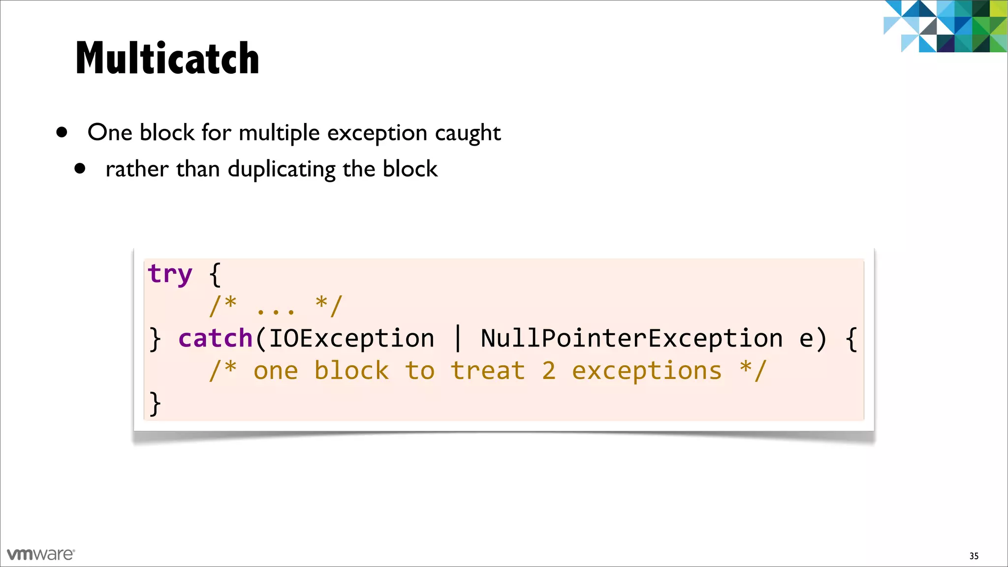 Multicatch
•   One block for multiple exception caught
    •rather than duplicating the block



         try	
  {
         	
  	
  	
  	
  /*	
  ...	
  */
         }	
  catch(IOException	
  |	
  NullPointerException	
  e)	
  {
         	
  	
  	
  	
  /*	
  one	
  block	
  to	
  treat	
  2	
  exceptions	
  */
         }




                                                                                      35
 
