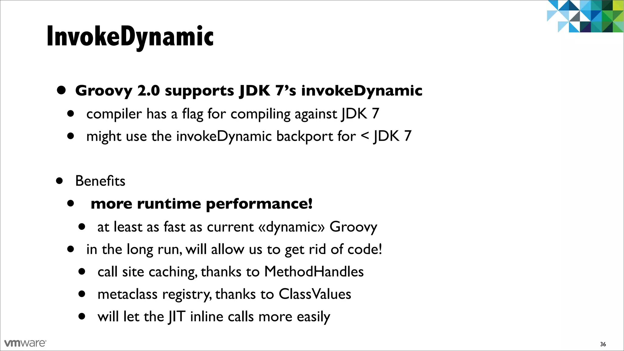 InvokeDynamic
• Groovy 2.0 supports JDK 7’s invokeDynamic
 • compiler has a ﬂag for compiling against JDK 7
 • might use the invokeDynamic backport for < JDK 7
•   Beneﬁts
    • more runtime performance!
        •
       at least as fast as current «dynamic» Groovy
    •in the long run, will allow us to get rid of code!
        •
       call site caching, thanks to MethodHandles
        •
       metaclass registry, thanks to ClassValues
        •
       will let the JIT inline calls more easily
                                                          36
 