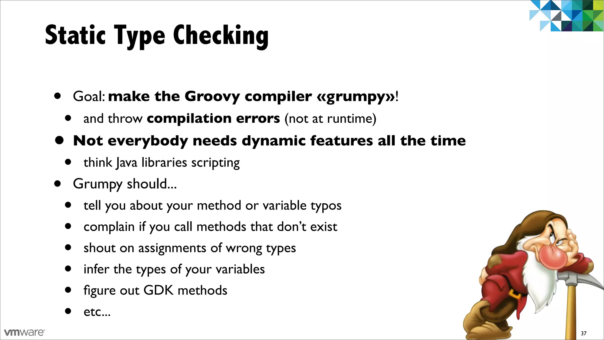 Static Type Checking

•       Goal: make the Groovy compiler «grumpy»!
    •    and throw compilation errors (not at runtime)
• Not everybody needs dynamic features all the time
    •    think Java libraries scripting
•       Grumpy should...
    •    tell you about your method or variable typos
    •    complain if you call methods that don’t exist
    •    shout on assignments of wrong types
    •    infer the types of your variables
    •    ﬁgure out GDK methods
    •    etc...
                                                         37
 