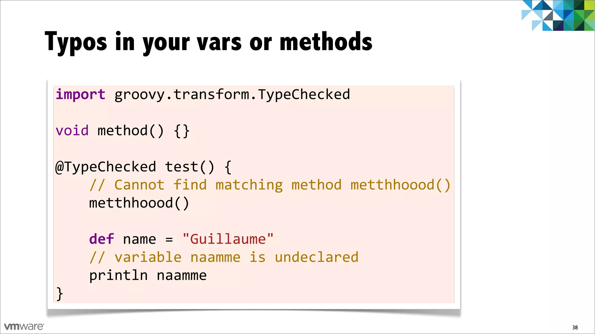 Typos in your vars or methods
import	
  groovy.transform.TypeChecked
	
  
void	
  method()	
  {}
	
  
@TypeChecked	
  test()	
  {
	
  	
  	
  	
  //	
  Cannot	
  find	
  matching	
  method	
  metthhoood()
	
  	
  	
  	
  metthhoood()
	
  
	
  	
  	
  	
  def	
  name	
  =	
  "Guillaume"
	
  	
  	
  	
  //	
  variable	
  naamme	
  is	
  undeclared
	
  	
  	
  	
  println	
  naamme
}

                                                                             38
 