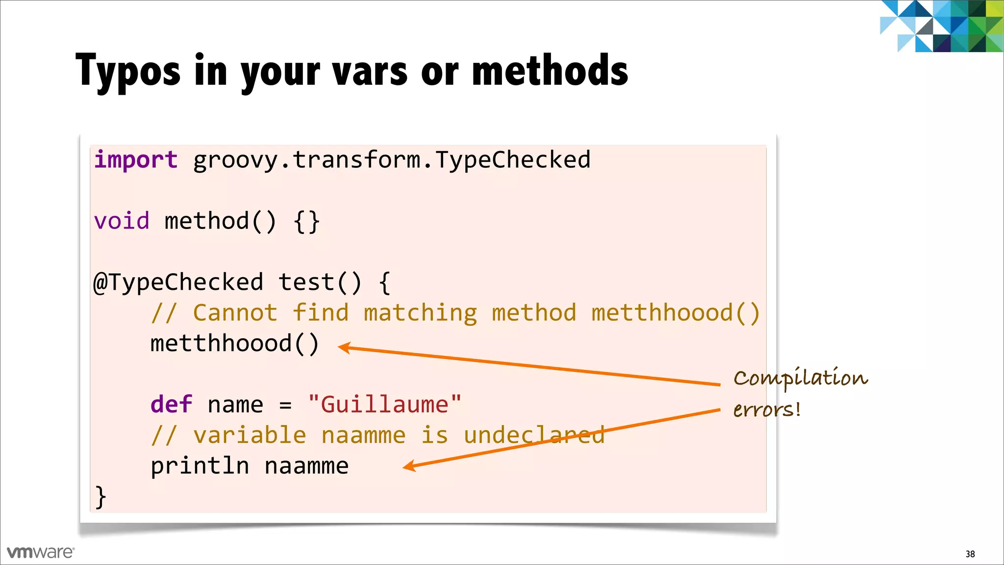 Typos in your vars or methods
import	
  groovy.transform.TypeChecked
	
  
void	
  method()	
  {}
	
  
@TypeChecked	
  test()	
  {
	
  	
  	
  	
  //	
  Cannot	
  find	
  matching	
  method	
  metthhoood()
	
  	
  	
  	
  metthhoood()
	
                                                                      Compilation
	
  	
  	
  	
  def	
  name	
  =	
  "Guillaume"                         errors!
	
  	
  	
  	
  //	
  variable	
  naamme	
  is	
  undeclared
	
  	
  	
  	
  println	
  naamme
}

                                                                                      38
 