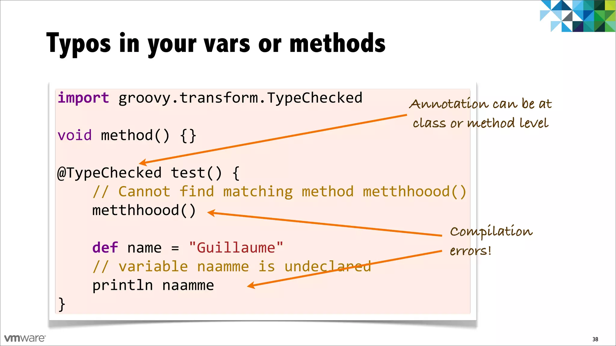 Typos in your vars or methods
import	
  groovy.transform.TypeChecked                             Annotation can be at
	
                                                                  class or method level
void	
  method()	
  {}
	
  
@TypeChecked	
  test()	
  {
	
  	
  	
  	
  //	
  Cannot	
  find	
  matching	
  method	
  metthhoood()
	
  	
  	
  	
  metthhoood()
	
                                                                        Compilation
	
  	
  	
  	
  def	
  name	
  =	
  "Guillaume"                           errors!
	
  	
  	
  	
  //	
  variable	
  naamme	
  is	
  undeclared
	
  	
  	
  	
  println	
  naamme
}

                                                                                            38
 