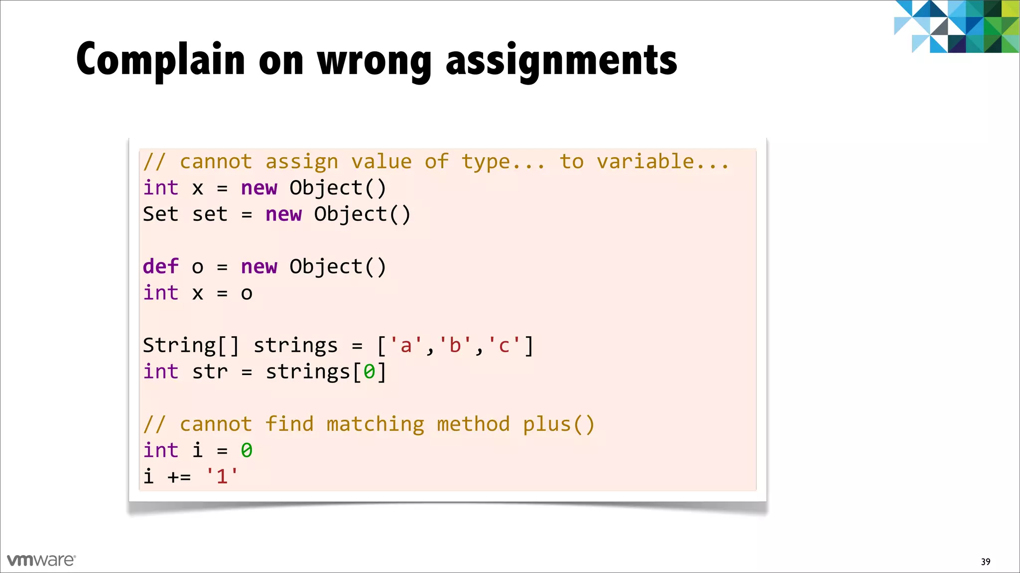 Complain on wrong assignments
   //	
  cannot	
  assign	
  value	
  of	
  type...	
  to	
  variable...
   int	
  x	
  =	
  new	
  Object()
   Set	
  set	
  =	
  new	
  Object()
   	
  
   def	
  o	
  =	
  new	
  Object()
   int	
  x	
  =	
  o
   	
  
   String[]	
  strings	
  =	
  ['a','b','c']
   int	
  str	
  =	
  strings[0]
   	
  
   //	
  cannot	
  find	
  matching	
  method	
  plus()
   int	
  i	
  =	
  0
   i	
  +=	
  '1'


                                                                           39
 