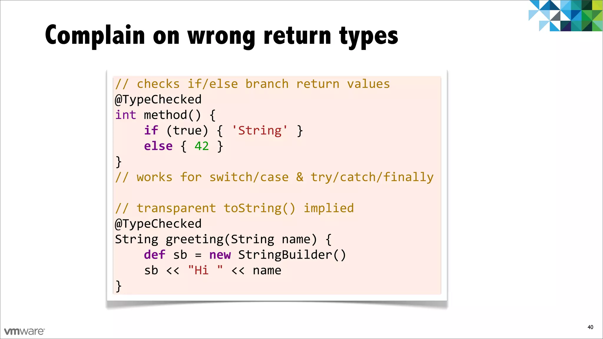 Complain on wrong return types
     //	
  checks	
  if/else	
  branch	
  return	
  values
     @TypeChecked
     int	
  method()	
  {
     	
  	
  	
  	
  if	
  (true)	
  {	
  'String'	
  }
     	
  	
  	
  	
  else	
  {	
  42	
  }
     }
     //	
  works	
  for	
  switch/case	
  &	
  try/catch/finally
     	
  
     //	
  transparent	
  toString()	
  implied
     @TypeChecked
     String	
  greeting(String	
  name)	
  {
     	
  	
  	
  	
  def	
  sb	
  =	
  new	
  StringBuilder()
     	
  	
  	
  	
  sb	
  <<	
  "Hi	
  "	
  <<	
  name
     }

                                                                   40
 