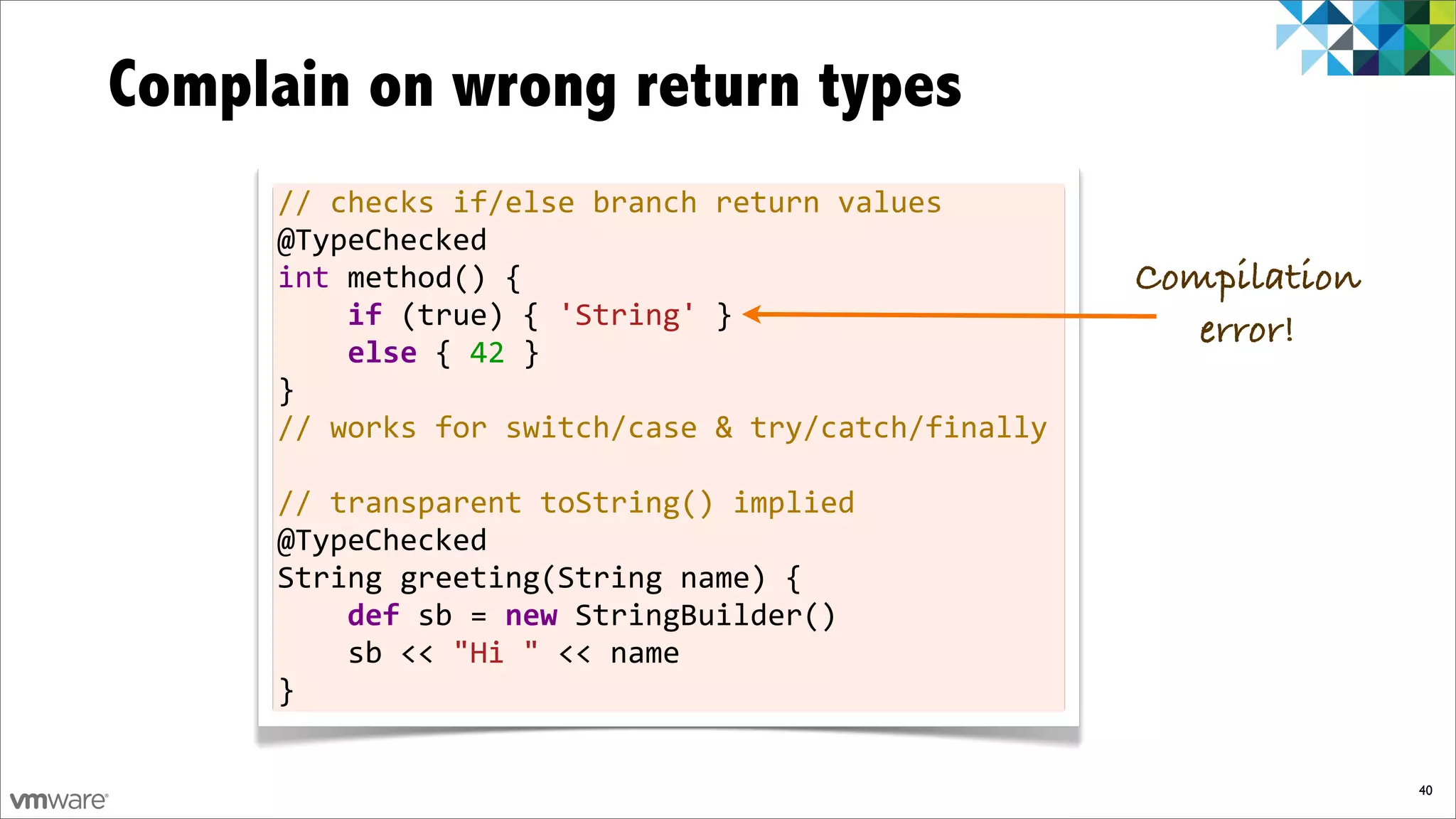 Complain on wrong return types
     //	
  checks	
  if/else	
  branch	
  return	
  values
     @TypeChecked
     int	
  method()	
  {                                          Compilation
     	
  	
  	
  	
  if	
  (true)	
  {	
  'String'	
  }               error!
     	
  	
  	
  	
  else	
  {	
  42	
  }
     }
     //	
  works	
  for	
  switch/case	
  &	
  try/catch/finally
     	
  
     //	
  transparent	
  toString()	
  implied
     @TypeChecked
     String	
  greeting(String	
  name)	
  {
     	
  	
  	
  	
  def	
  sb	
  =	
  new	
  StringBuilder()
     	
  	
  	
  	
  sb	
  <<	
  "Hi	
  "	
  <<	
  name
     }

                                                                                 40
 