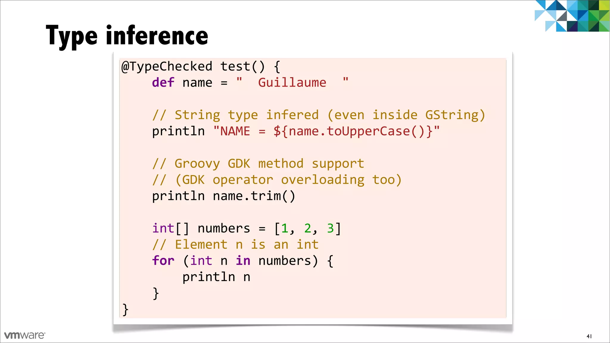 Type inference
      @TypeChecked	
  test()	
  {
      	
  	
  	
  	
  def	
  name	
  =	
  "	
  	
  Guillaume	
  	
  "
      	
  
      	
  	
  	
  	
  //	
  String	
  type	
  infered	
  (even	
  inside	
  GString)
      	
  	
  	
  	
  println	
  "NAME	
  =	
  ${name.toUpperCase()}"	
  
      	
  
      	
  	
  	
  	
  //	
  Groovy	
  GDK	
  method	
  support
      	
  	
  	
  	
  //	
  (GDK	
  operator	
  overloading	
  too)
      	
  	
  	
  	
  println	
  name.trim()
      	
  
      	
  	
  	
  	
  int[]	
  numbers	
  =	
  [1,	
  2,	
  3]
      	
  	
  	
  	
  //	
  Element	
  n	
  is	
  an	
  int
      	
  	
  	
  	
  for	
  (int	
  n	
  in	
  numbers)	
  {
      	
  	
  	
  	
  	
  	
  	
  	
  println	
  n
      	
  	
  	
  	
  }
      }
                                                                                       41
 