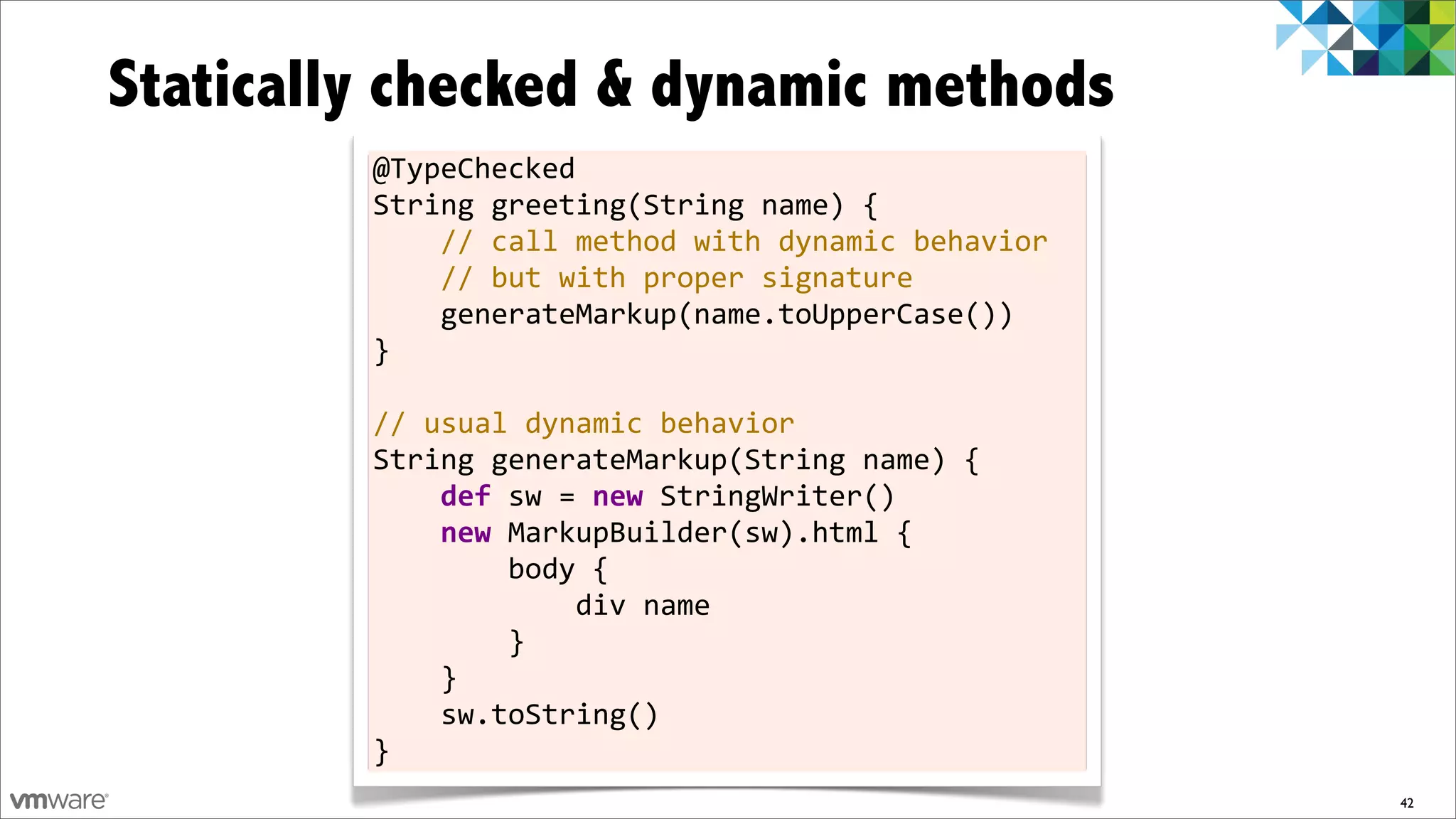 Statically checked & dynamic methods
         @TypeChecked
         String	
  greeting(String	
  name)	
  {
         	
  	
  	
  	
  //	
  call	
  method	
  with	
  dynamic	
  behavior
         	
  	
  	
  	
  //	
  but	
  with	
  proper	
  signature
         	
  	
  	
  	
  generateMarkup(name.toUpperCase())
         }
         	
  
         //	
  usual	
  dynamic	
  behavior
         String	
  generateMarkup(String	
  name)	
  {
         	
  	
  	
  	
  def	
  sw	
  =	
  new	
  StringWriter()
         	
  	
  	
  	
  new	
  MarkupBuilder(sw).html	
  {
         	
  	
  	
  	
  	
  	
  	
  	
  body	
  {
         	
  	
  	
  	
  	
  	
  	
  	
  	
  	
  	
  	
  div	
  name
         	
  	
  	
  	
  	
  	
  	
  	
  }
         	
  	
  	
  	
  }
         	
  	
  	
  	
  sw.toString()
         }
                                                                               42
 