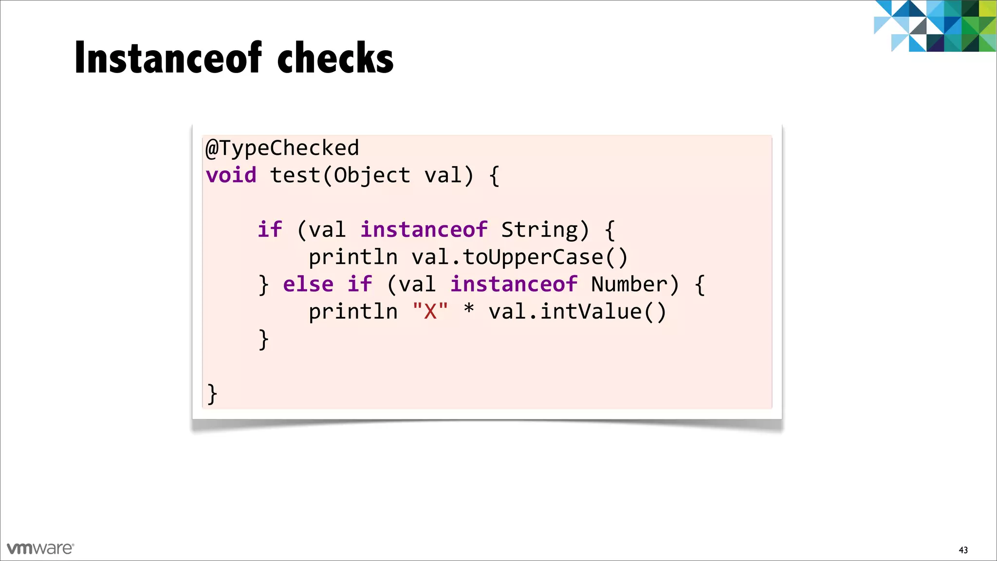 Instanceof checks
      @TypeChecked	
  
      void	
  test(Object	
  val)	
  {

      	
  	
  	
  	
  if	
  (val	
  instanceof	
  String)	
  {
      	
  	
  	
  	
  	
  	
  	
  	
  println	
  val.toUpperCase()
      	
  	
  	
  	
  }	
  else	
  if	
  (val	
  instanceof	
  Number)	
  {
      	
  	
  	
  	
  	
  	
  	
  	
  println	
  "X"	
  *	
  val.intValue()
      	
  	
  	
  	
  }

      }




                                                                              43
 