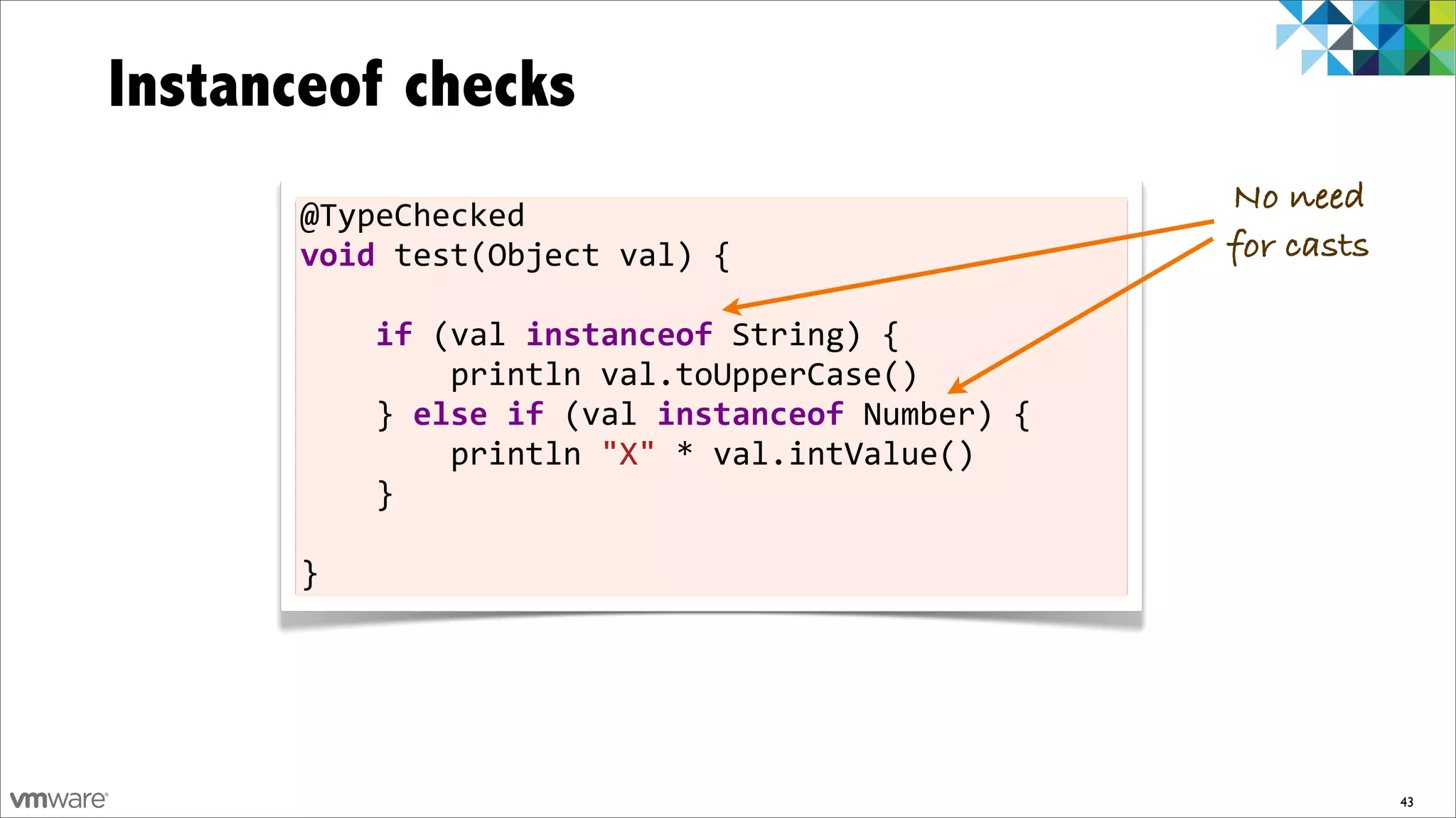 Instanceof checks
      @TypeChecked	
  
                                                                              No need
      void	
  test(Object	
  val)	
  {                                        for casts

      	
  	
  	
  	
  if	
  (val	
  instanceof	
  String)	
  {
      	
  	
  	
  	
  	
  	
  	
  	
  println	
  val.toUpperCase()
      	
  	
  	
  	
  }	
  else	
  if	
  (val	
  instanceof	
  Number)	
  {
      	
  	
  	
  	
  	
  	
  	
  	
  println	
  "X"	
  *	
  val.intValue()
      	
  	
  	
  	
  }

      }




                                                                                          43
 