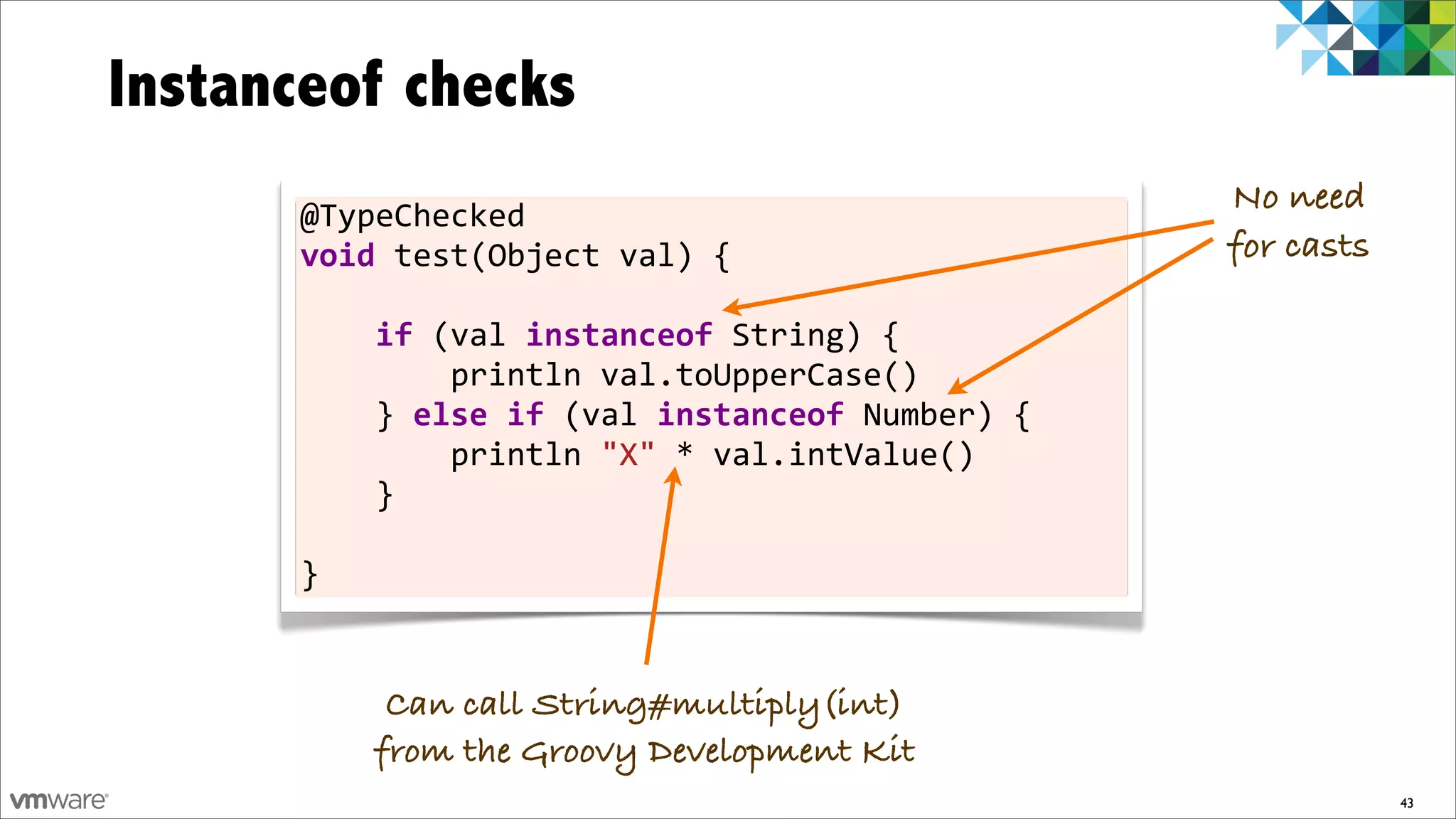 Instanceof checks
      @TypeChecked	
  
                                                                              No need
      void	
  test(Object	
  val)	
  {                                        for casts

      	
  	
  	
  	
  if	
  (val	
  instanceof	
  String)	
  {
      	
  	
  	
  	
  	
  	
  	
  	
  println	
  val.toUpperCase()
      	
  	
  	
  	
  }	
  else	
  if	
  (val	
  instanceof	
  Number)	
  {
      	
  	
  	
  	
  	
  	
  	
  	
  println	
  "X"	
  *	
  val.intValue()
      	
  	
  	
  	
  }

      }


             Can call String#multiply(int)
            from the Groovy Development Kit
                                                                                          43
 