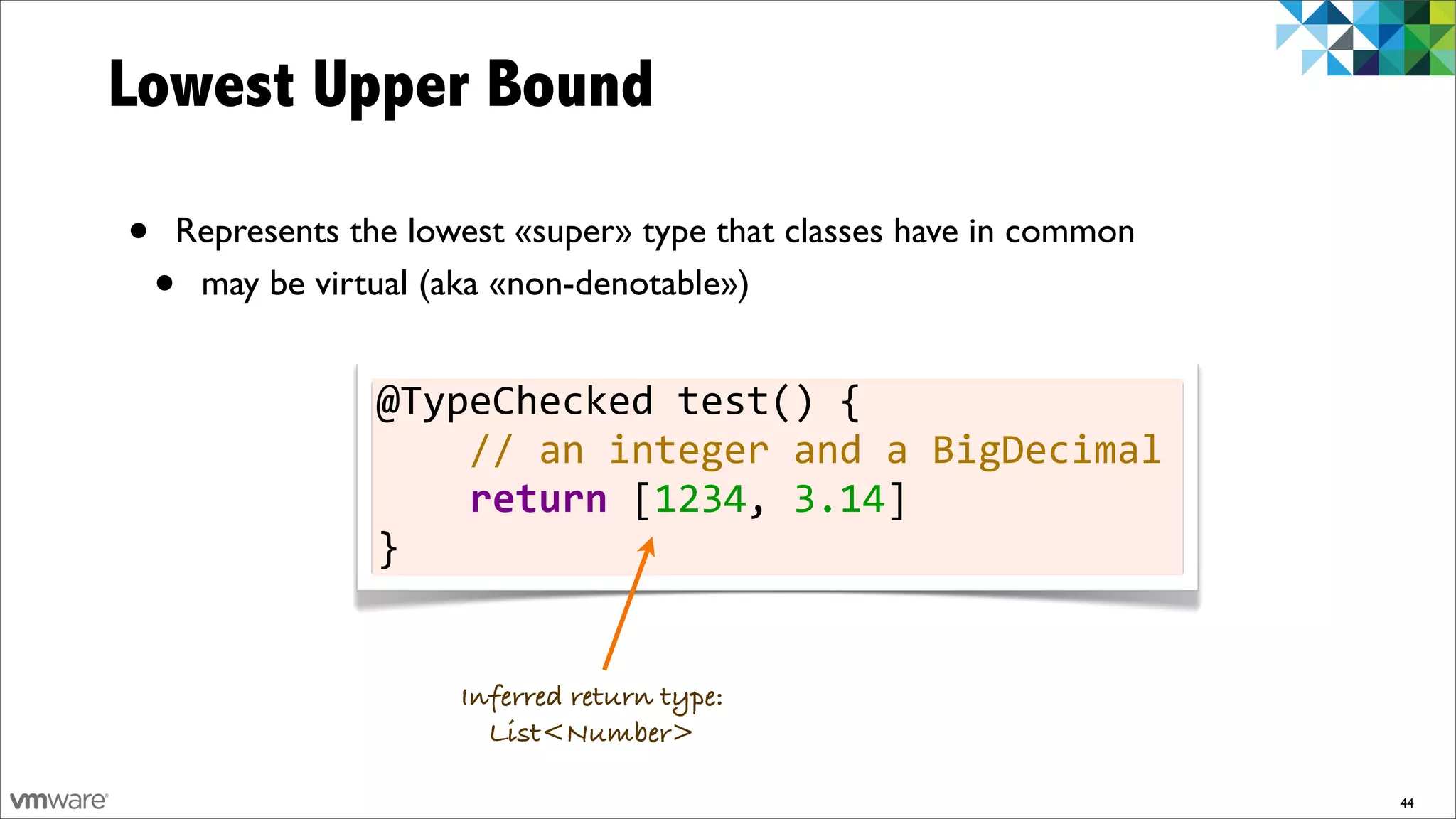 Lowest Upper Bound

•   Represents the lowest «super» type that classes have in common
    •may be virtual (aka «non-denotable»)


                @TypeChecked	
  test()	
  {
                	
  	
  	
  	
  //	
  an	
  integer	
  and	
  a	
  BigDecimal
                	
  	
  	
  	
  return	
  [1234,	
  3.14]
                }


                      Inferred return type:
                        List<Number>

                                                                                44
 