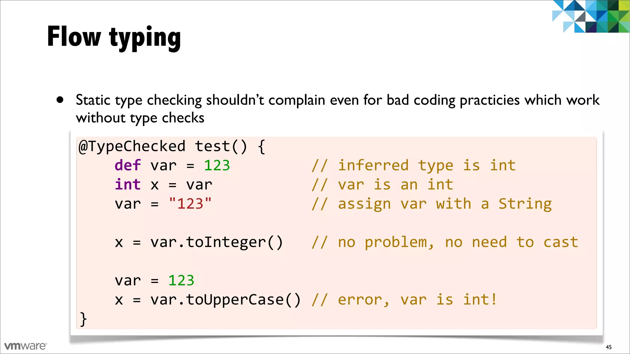 Flow typing

•   Static type checking shouldn’t complain even for bad coding practicies which work
    without type checks
    @TypeChecked	
  test()	
  {
    	
  	
  	
  	
  def	
  var	
  =	
  123	
  	
  	
  	
  	
  	
  	
  	
  	
  //	
  inferred	
  type	
  is	
  int
    	
  	
  	
  	
  int	
  x	
  =	
  var	
  	
  	
  	
  	
  	
  	
  	
  	
  	
  	
  //	
  var	
  is	
  an	
  int
    	
  	
  	
  	
  var	
  =	
  "123"	
  	
  	
  	
  	
  	
  	
  	
  	
  	
  	
  //	
  assign	
  var	
  with	
  a	
  String

    	
  	
  	
  	
  x	
  =	
  var.toInteger()	
  	
  	
  //	
  no	
  problem,	
  no	
  need	
  to	
  cast

    	
  	
  	
  	
  var	
  =	
  123
    	
  	
  	
  	
  x	
  =	
  var.toUpperCase()	
  //	
  error,	
  var	
  is	
  int!
    }
                                                                                                                              45
 