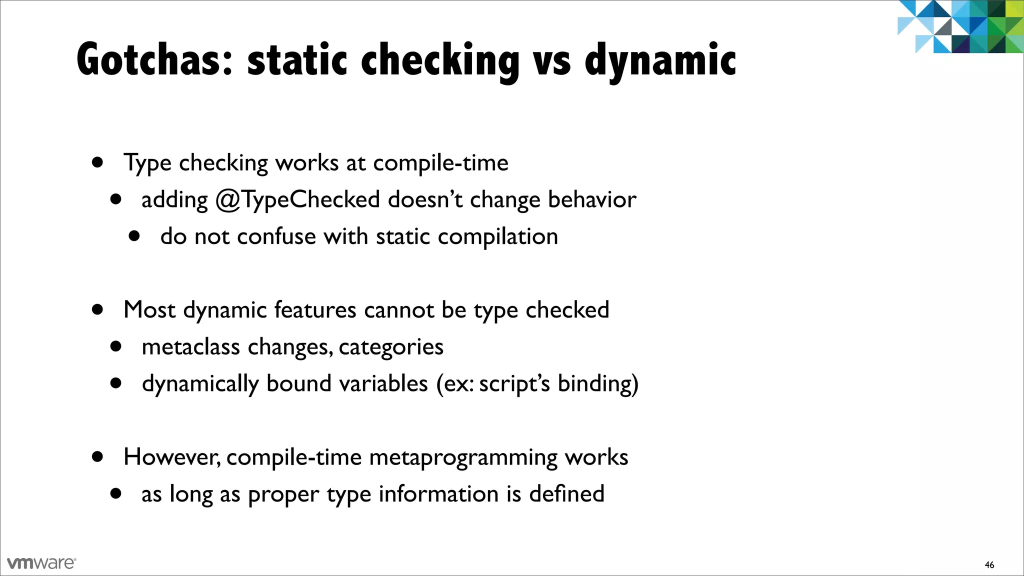 Gotchas: static checking vs dynamic

•   Type checking works at compile-time
    • adding @TypeChecked doesn’t change behavior
        •
        do not confuse with static compilation


•   Most dynamic features cannot be type checked
    •metaclass changes, categories
    •dynamically bound variables (ex: script’s binding)


•   However, compile-time metaprogramming works
    •as long as proper type information is deﬁned

                                                          46
 