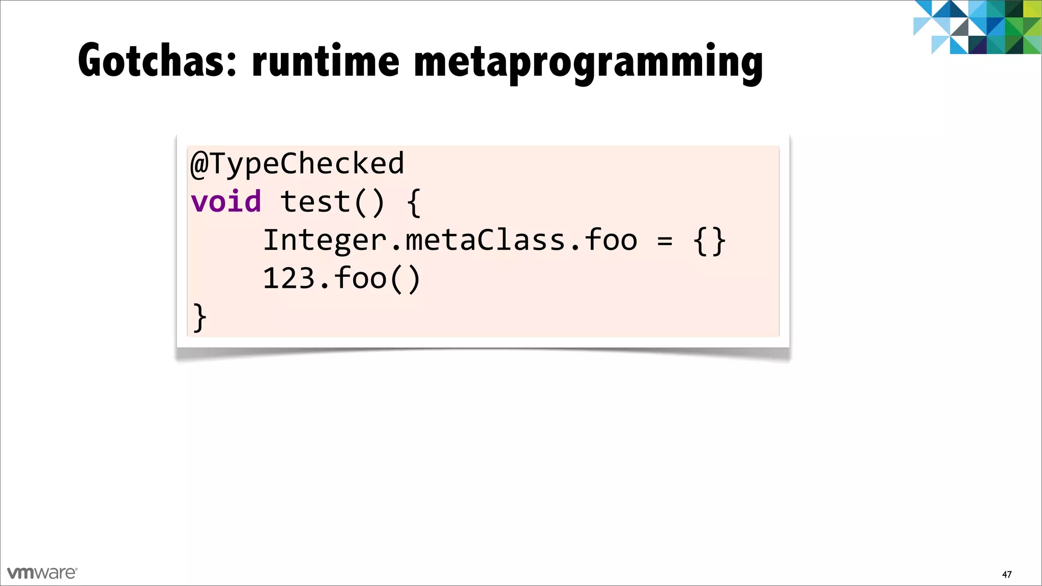 Gotchas: runtime metaprogramming
     @TypeChecked	
  
     void	
  test()	
  {
     	
  	
  	
  	
  Integer.metaClass.foo	
  =	
  {}
     	
  	
  	
  	
  123.foo()
     }




                                                        47
 