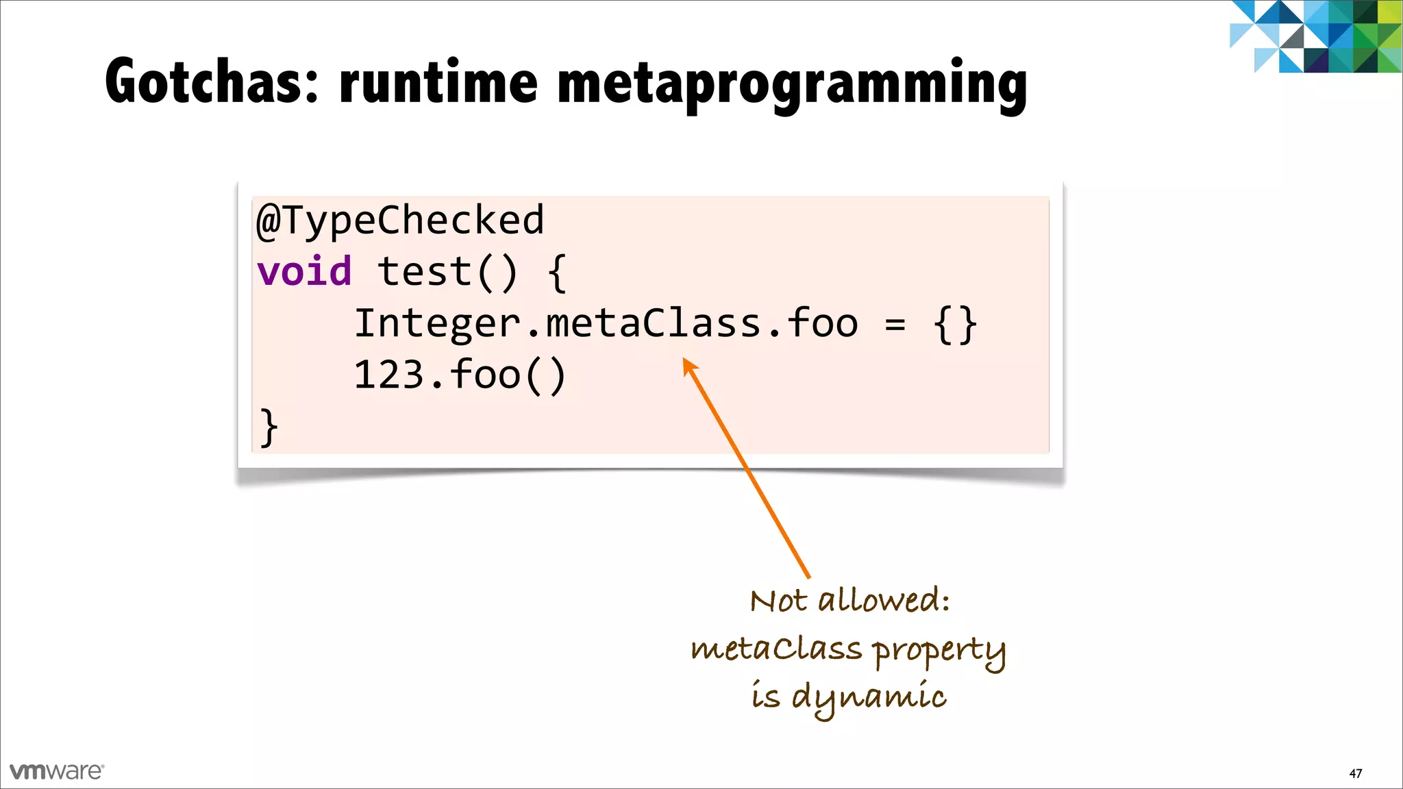Gotchas: runtime metaprogramming
     @TypeChecked	
  
     void	
  test()	
  {
     	
  	
  	
  	
  Integer.metaClass.foo	
  =	
  {}
     	
  	
  	
  	
  123.foo()
     }


                                    Not allowed:
                                 metaClass property
                                    is dynamic
                                                        47
 