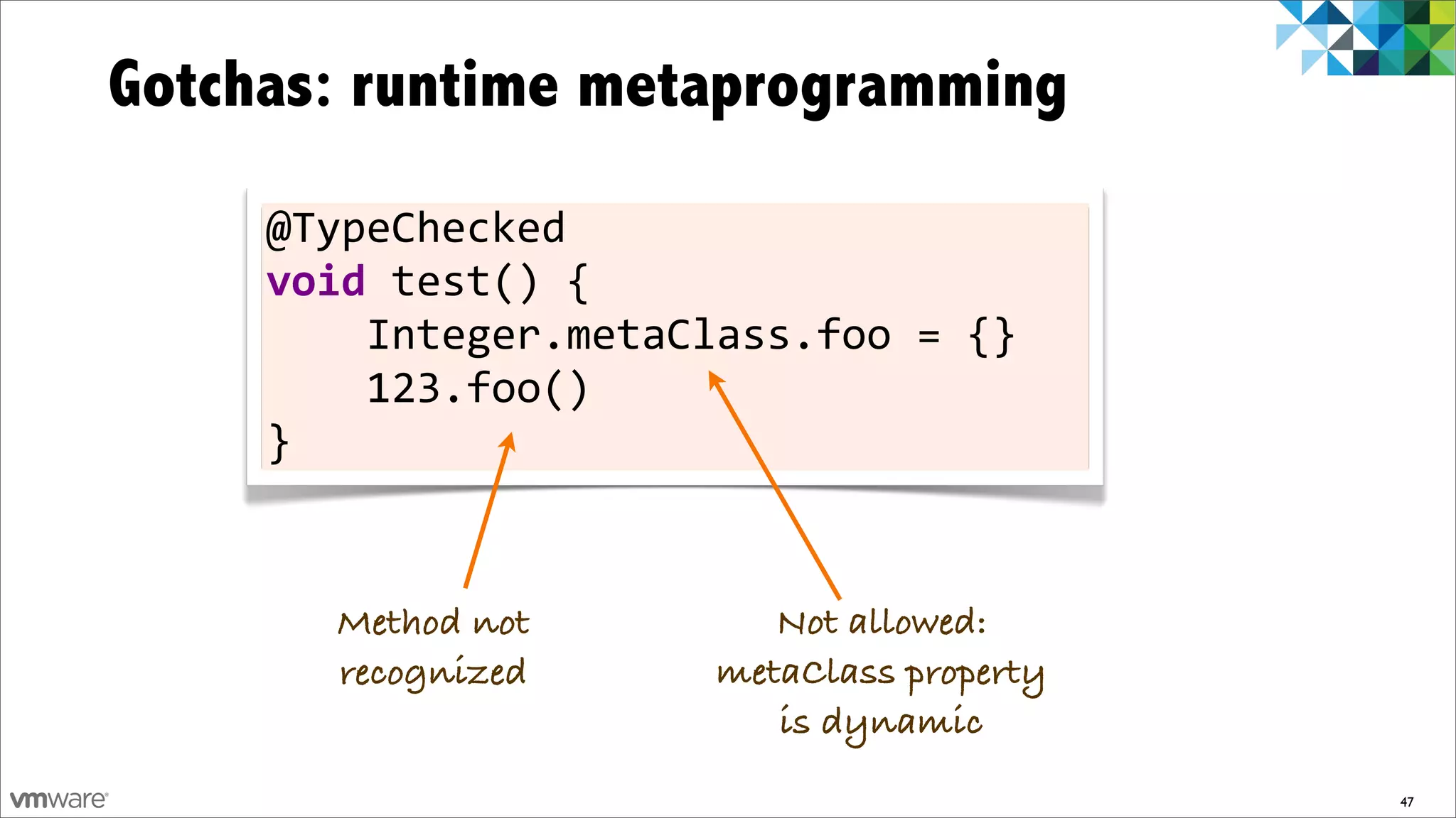 Gotchas: runtime metaprogramming
     @TypeChecked	
  
     void	
  test()	
  {
     	
  	
  	
  	
  Integer.metaClass.foo	
  =	
  {}
     	
  	
  	
  	
  123.foo()
     }


         Method not                 Not allowed:
         recognized              metaClass property
                                    is dynamic
                                                        47
 