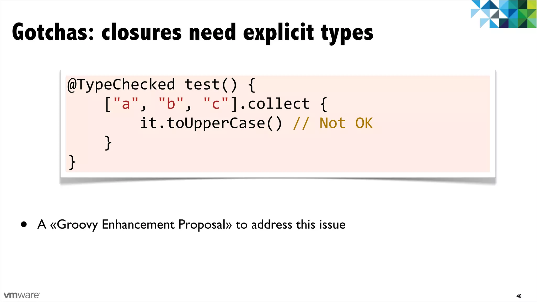 Gotchas: closures need explicit types
         @TypeChecked	
  test()	
  {
         	
  	
  	
  	
  ["a",	
  "b",	
  "c"].collect	
  {
         	
  	
  	
  	
  	
  	
  	
  	
  it.toUpperCase()	
  //	
  Not	
  OK
         	
  	
  	
  	
  }
         }



•   A «Groovy Enhancement Proposal» to address this issue




                                                                               48
 