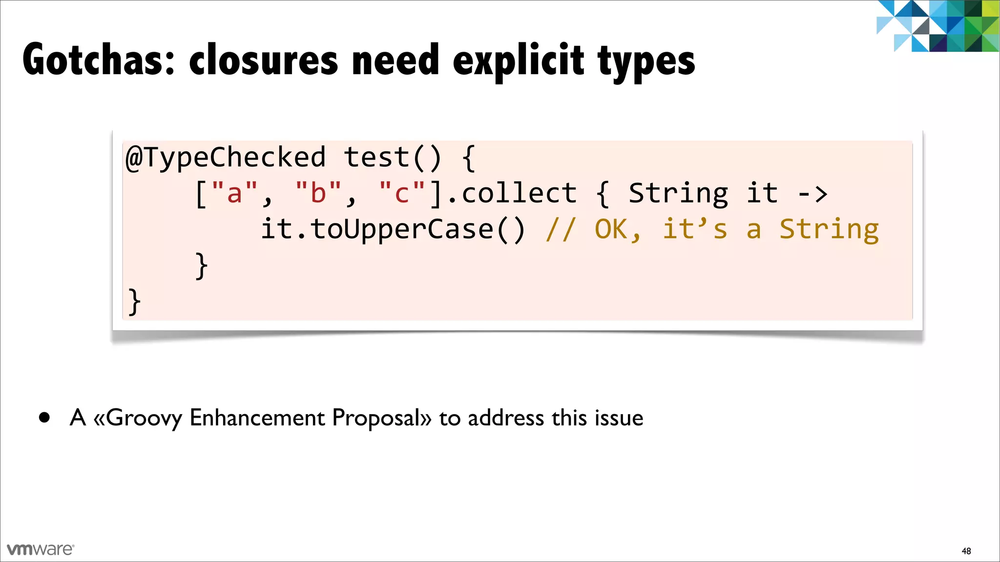 Gotchas: closures need explicit types
         @TypeChecked	
  test()	
  {
         	
  	
  	
  	
  ["a",	
  "b",	
  "c"].collect	
  {	
  String	
  it	
  -­‐>
         	
  	
  	
  	
  	
  	
  	
  	
  it.toUpperCase()	
  //	
  OK,	
  it’s	
  a	
  String
         	
  	
  	
  	
  }
         }



•   A «Groovy Enhancement Proposal» to address this issue




                                                                                                48
 