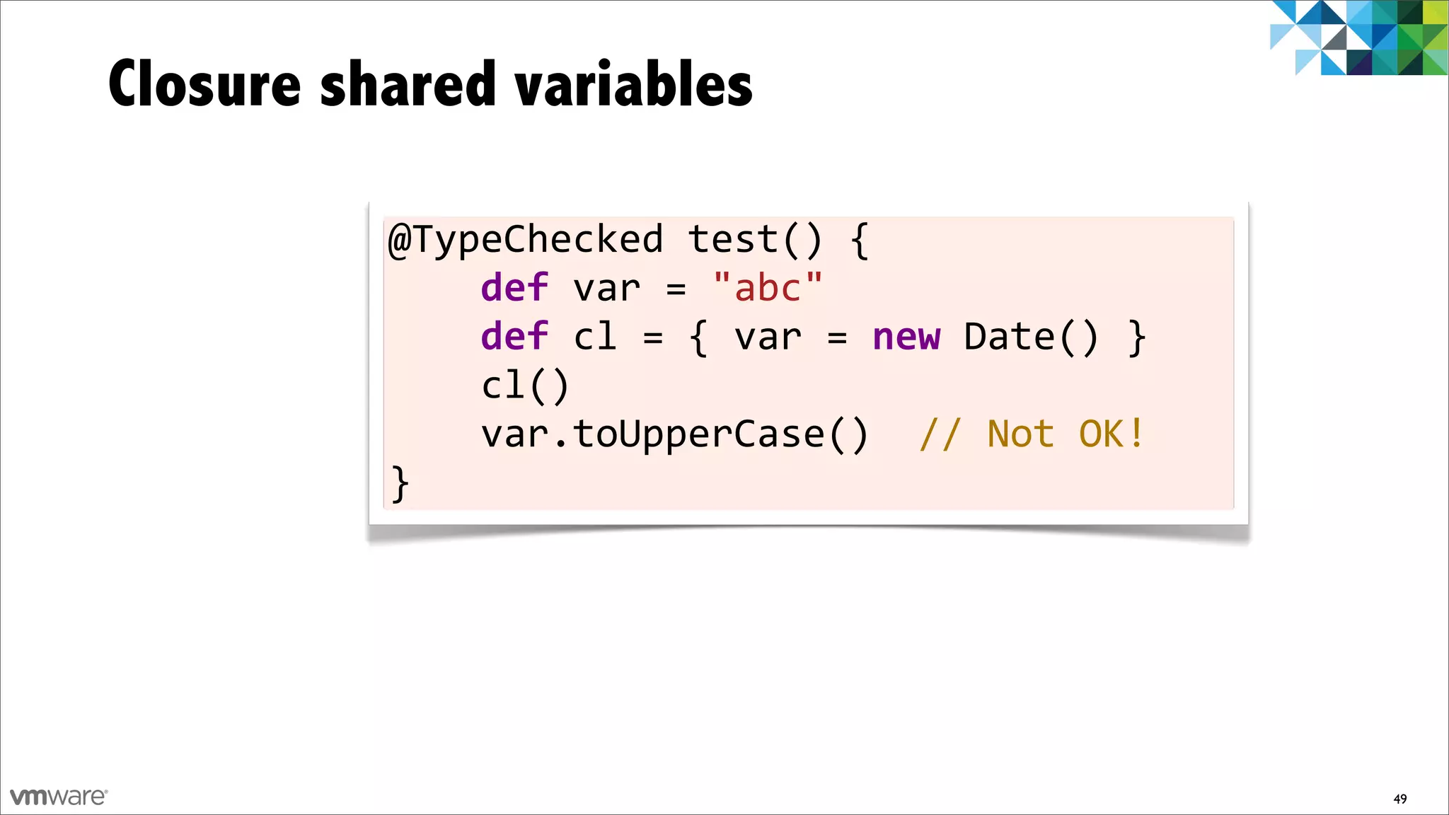 Closure shared variables

          @TypeChecked	
  test()	
  {
          	
  	
  	
  	
  def	
  var	
  =	
  "abc"	
  	
  	
  	
  	
  	
  	
  
          	
  	
  	
  	
  def	
  cl	
  =	
  {	
  var	
  =	
  new	
  Date()	
  }
          	
  	
  	
  	
  cl()
          	
  	
  	
  	
  var.toUpperCase()	
  	
  //	
  Not	
  OK!
          }




                                                                                  49
 