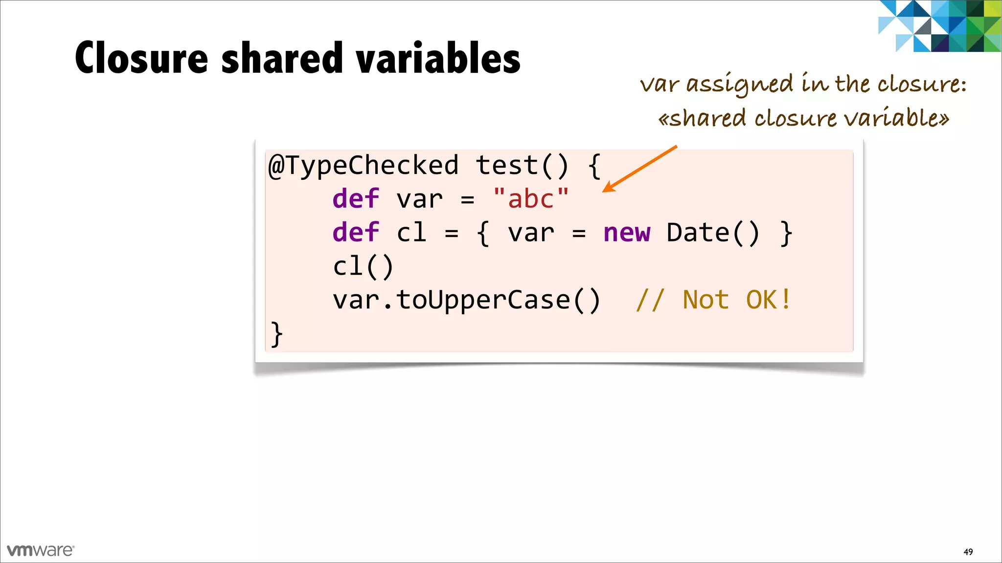 Closure shared variables                                  var assigned in the closure:
                                                           «shared closure variable»
          @TypeChecked	
  test()	
  {
          	
  	
  	
  	
  def	
  var	
  =	
  "abc"	
  	
  	
  	
  	
  	
  	
  
          	
  	
  	
  	
  def	
  cl	
  =	
  {	
  var	
  =	
  new	
  Date()	
  }
          	
  	
  	
  	
  cl()
          	
  	
  	
  	
  var.toUpperCase()	
  	
  //	
  Not	
  OK!
          }




                                                                                     49
 