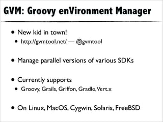 GVM: Groovy enVironment Manager

 • New kid in town!
  • http://gvmtool.net/ — @gvmtool
 • Manage parallel versions of various SDKs
 • Currently supports
  • Groovy, Grails, Griffon, Gradle,Vert.x
 • On Linux, MacOS, Cygwin, Solaris, FreeBSD
 