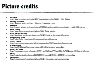 Picture credits
 •   London
     http://www.londonup.com/media/1251/Tower-Bridge-london-582331_1024_768.jpg
 •   cherry blossom
     http://wallpaperswide.com/cherry_blossom_3-wallpapers.html
 •   NKOTB
     http://images1.fanpop.com/images/photos/2300000/nkotb-new-kids-on-the-block-2314664-1280-960.jpg
 •   USA today
     http://www.adams-pr.com/images/uploads/USA_Today_logo.jpg
 •   back to the future
     http://davidhiggerson.ﬁles.wordpress.com/2012/02/back-to-the-future-delorean.jpg
 •   magnifying glass
     http://www.renders-graphiques.fr/image/upload/normal/loupe.png
 •   Santa Claus
     http://icons.iconarchive.com/icons/fasticon/santa-claus/256/Happy-SantaClaus-icon.png
 •   Champagne
     http://reallife101blogs.ﬁles.wordpress.com/2010/11/champagne_glasses2.jpg
 •   that’s all folks
     http://4.bp.blogspot.com/-wJxosualm48/T4M_spcUUjI/AAAAAAAAB8E/njfLjNZQdsc/s1600/thats-all-folks.jpg
 •   MOP
     http://imagethumbnails.milo.com/024/913/894/trimmed/24913521_25989894_trimmed.jpg
 •   grammar
     http://edudemic.com/wp-content/uploads/2012/11/connected-learner-grammar.jpg
 