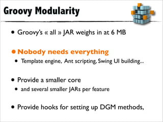 Groovy Modularity

 • Groovy’s « all » JAR weighs in at 6 MB
 • Nobody needs everything
  • Template engine, Ant scripting, Swing UI building...
 • Provide a smaller core
  • and several smaller JARs per feature
 • Provide hooks for setting up DGM methods,
 
