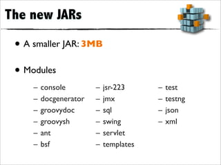 The new JARs

 • A smaller JAR: 3MB
 • Modules
     –   console        –   jsr-223     –   test
     –   docgenerator   –   jmx         –   testng
     –   groovydoc      –   sql         –   json
     –   groovysh       –   swing       –   xml
     –   ant            –   servlet
     –   bsf            –   templates
 