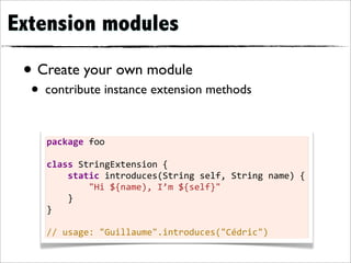 Extension modules

 • Create your own module
  • contribute instance extension methods

    package	
  foo

    class	
  StringExtension	
  {
    	
  	
  	
  	
  static	
  introduces(String	
  self,	
  String	
  name)	
  {
    	
  	
  	
  	
  	
  	
  	
  	
  "Hi	
  ${name),	
  I’m	
  ${self}"
    	
  	
  	
  	
  }
    }

    //	
  usage:	
  "Guillaume".introduces("Cédric")
 