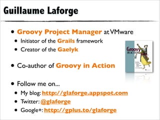 Guillaume Laforge

 • Groovy Project Manager at VMware
  • Initiator of the Grails framework
  • Creator of the Gaelyk
 • Co-author of Groovy in Action
 • Follow me on...
  • My blog: http://glaforge.appspot.com
  • Twitter: @glaforge
  • Google+: http://gplus.to/glaforge
 