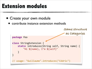 Extension modules

 • Create your own module
  • contribute instance extension methods
                                                             Same structure
                                                              as Categories
    package	
  foo

    class	
  StringExtension	
  {
    	
  	
  	
  	
  static	
  introduces(String	
  self,	
  String	
  name)	
  {
    	
  	
  	
  	
  	
  	
  	
  	
  "Hi	
  ${name),	
  I’m	
  ${self}"
    	
  	
  	
  	
  }
    }

    //	
  usage:	
  "Guillaume".introduces("Cédric")
 