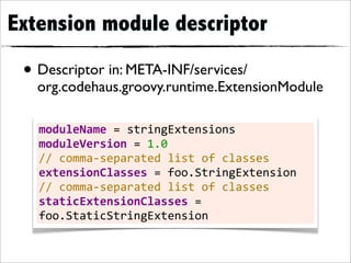 Extension module descriptor

 • Descriptor in: META-INF/services/
   org.codehaus.groovy.runtime.ExtensionModule

   moduleName	
  =	
  stringExtensions
   moduleVersion	
  =	
  1.0
   //	
  comma-­‐separated	
  list	
  of	
  classes
   extensionClasses	
  =	
  foo.StringExtension
   //	
  comma-­‐separated	
  list	
  of	
  classes
   staticExtensionClasses	
  =	
  
   foo.StaticStringExtension
 