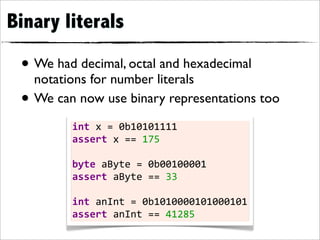 Binary literals

 • We had decimal, octal and hexadecimal
   notations for number literals
 • We can now use binary representations too
         int	
  x	
  =	
  0b10101111
         assert	
  x	
  ==	
  175
         	
  
         byte	
  aByte	
  =	
  0b00100001
         assert	
  aByte	
  ==	
  33
         	
  
         int	
  anInt	
  =	
  0b1010000101000101
         assert	
  anInt	
  ==	
  41285
 