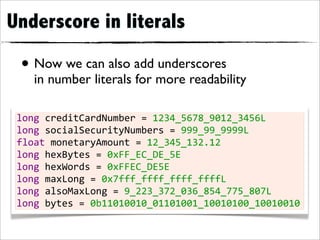 Underscore in literals

 • Now we can also add underscores
    in number literals for more readability

 long	
  creditCardNumber	
  =	
  1234_5678_9012_3456L
 long	
  socialSecurityNumbers	
  =	
  999_99_9999L
 float	
  monetaryAmount	
  =	
  12_345_132.12
 long	
  hexBytes	
  =	
  0xFF_EC_DE_5E
 long	
  hexWords	
  =	
  0xFFEC_DE5E
 long	
  maxLong	
  =	
  0x7fff_ffff_ffff_ffffL
 long	
  alsoMaxLong	
  =	
  9_223_372_036_854_775_807L
 long	
  bytes	
  =	
  0b11010010_01101001_10010100_10010010
 