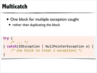 Multicatch

  • One block for multiple exception caught
    • rather than duplicating the block

try	
  {
	
  	
  	
  	
  /*	
  ...	
  */
}	
  catch(IOException	
  |	
  NullPointerException	
  e)	
  {
	
  	
  	
  	
  /*	
  one	
  block	
  to	
  treat	
  2	
  exceptions	
  */
}
 