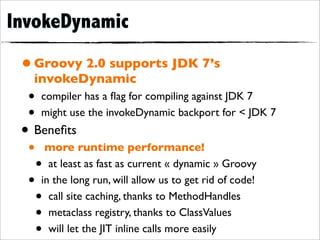 InvokeDynamic

 • Groovy 2.0 supports JDK 7’s
   invokeDynamic
  •   compiler has a ﬂag for compiling against JDK 7
  •   might use the invokeDynamic backport for < JDK 7
 • Beneﬁts
  •    more runtime performance!
      • at least as fast as current « dynamic » Groovy
  •   in the long run, will allow us to get rid of code!
      • call site caching, thanks to MethodHandles
      • metaclass registry, thanks to ClassValues
      • will let the JIT inline calls more easily
 