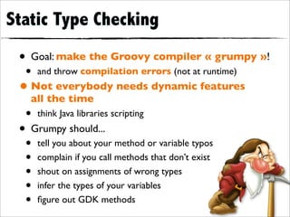 Static Type Checking
 • Goal: make the Groovy compiler « grumpy »!
  •   and throw compilation errors (not at runtime)
 • Not everybody needs dynamic features
   all the time
  •   think Java libraries scripting
 • Grumpy should...
  •   tell you about your method or variable typos
  •   complain if you call methods that don’t exist
  •   shout on assignments of wrong types
  •   infer the types of your variables
  •   ﬁgure out GDK methods
 