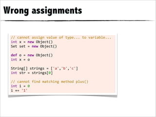 Wrong assignments

 //	
  cannot	
  assign	
  value	
  of	
  type...	
  to	
  variable...
 int	
  x	
  =	
  new	
  Object()
 Set	
  set	
  =	
  new	
  Object()
 	
  
 def	
  o	
  =	
  new	
  Object()
 int	
  x	
  =	
  o
 	
  
 String[]	
  strings	
  =	
  ['a','b','c']
 int	
  str	
  =	
  strings[0]
 	
  
 //	
  cannot	
  find	
  matching	
  method	
  plus()
 int	
  i	
  =	
  0
 i	
  +=	
  '1'
 