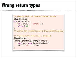 Wrong return types

     //	
  checks	
  if/else	
  branch	
  return	
  values
     @TypeChecked
     int	
  method()	
  {
     	
  	
  	
  	
  if	
  (true)	
  {	
  'String'	
  }
     	
  	
  	
  	
  else	
  {	
  42	
  }
     }
     //	
  works	
  for	
  switch/case	
  &	
  try/catch/finally
     	
  
     //	
  transparent	
  toString()	
  implied
     @TypeChecked
     String	
  greeting(String	
  name)	
  {
     	
  	
  	
  	
  def	
  sb	
  =	
  new	
  StringBuilder()
     	
  	
  	
  	
  sb	
  <<	
  "Hi	
  "	
  <<	
  name
     }
 