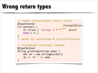 Wrong return types

     //	
  checks	
  if/else	
  branch	
  return	
  values
     @TypeChecked
     int	
  method()	
  {
                                                              Compilation
     	
  	
  	
  	
  if	
  (true)	
  {	
  'String'	
  }          error!
     	
  	
  	
  	
  else	
  {	
  42	
  }
     }
     //	
  works	
  for	
  switch/case	
  &	
  try/catch/finally
     	
  
     //	
  transparent	
  toString()	
  implied
     @TypeChecked
     String	
  greeting(String	
  name)	
  {
     	
  	
  	
  	
  def	
  sb	
  =	
  new	
  StringBuilder()
     	
  	
  	
  	
  sb	
  <<	
  "Hi	
  "	
  <<	
  name
     }
 